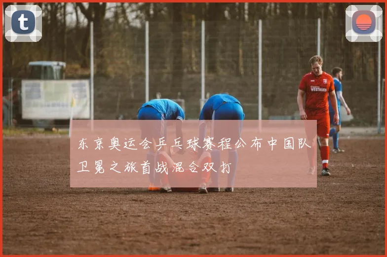 东京奥运会乒乓球赛程公布中国队卫冕之旅首战混合双打