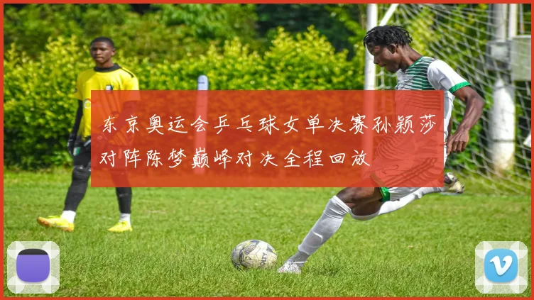 东京奥运会乒乓球女单决赛孙颖莎对阵陈梦巅峰对决全程回放