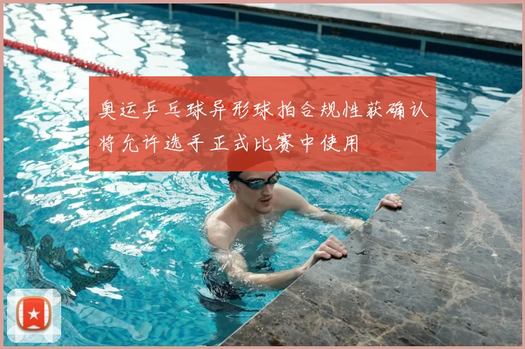 奥运乒乓球异形球拍合规性获确认将允许选手正式比赛中使用