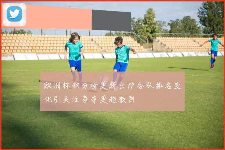 欧洲杯积分榜更新出炉各队排名变化引关注争夺更趋激烈