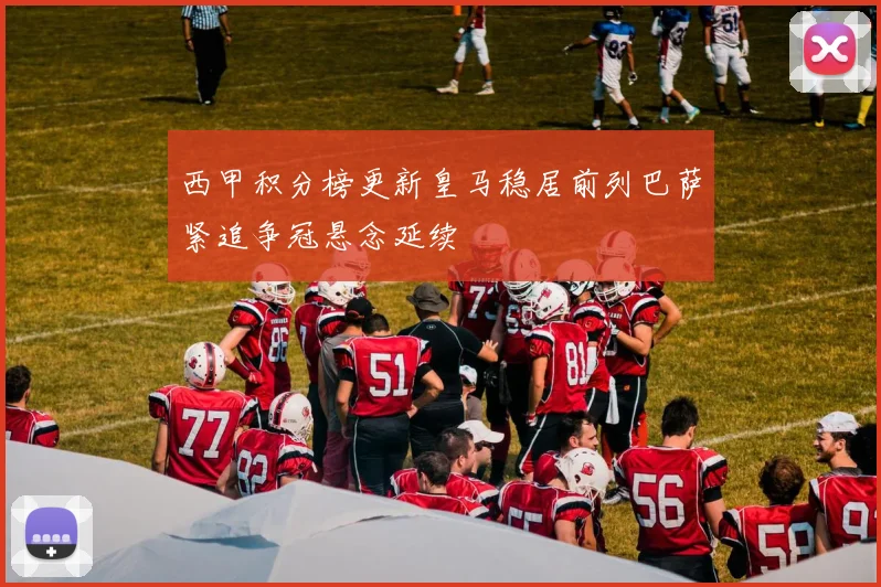 西甲积分榜更新皇马稳居前列巴萨紧追争冠悬念延续
