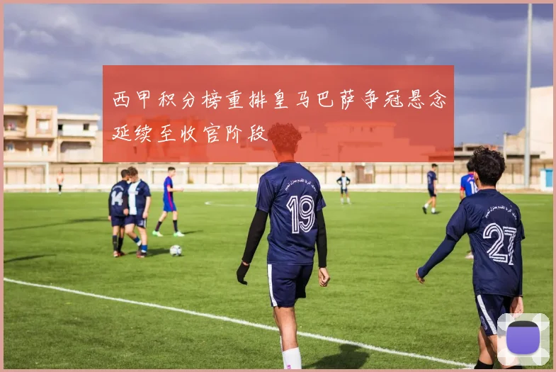 西甲积分榜重排皇马巴萨争冠悬念延续至收官阶段