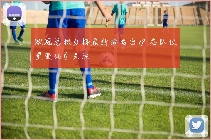 欧冠总积分榜最新排名出炉 各队位置变化引关注