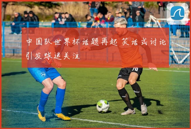 中国队世界杯话题再起 笑话式讨论引发球迷关注