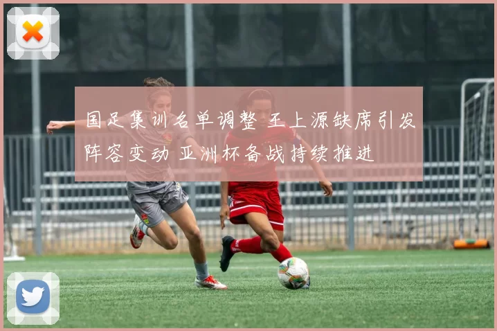 国足集训名单调整 王上源缺席引发阵容变动 亚洲杯备战持续推进