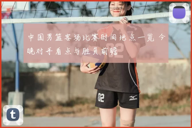 中国男篮客场比赛时间地点一览 今晚对手看点与胜负前瞻
