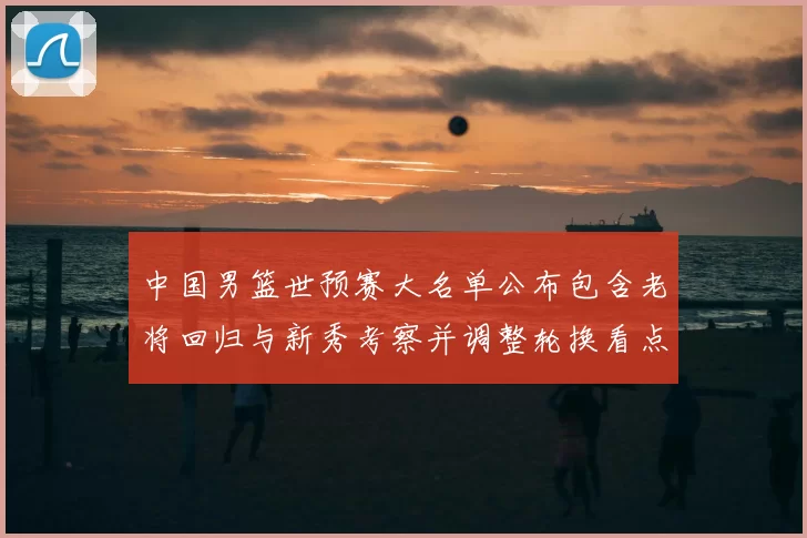 中国男篮世预赛大名单公布包含老将回归与新秀考察并调整轮换看点