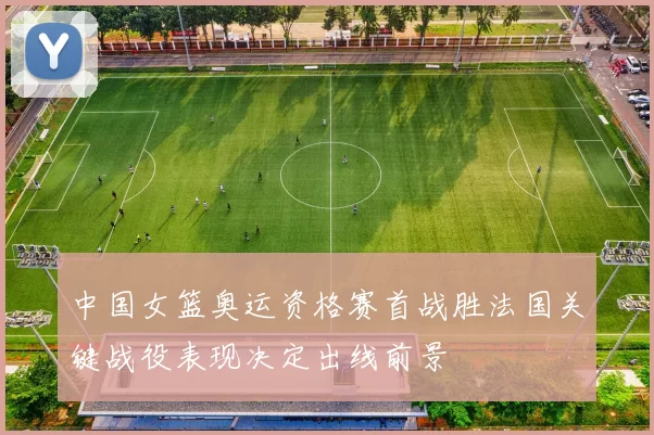 中国女篮奥运资格赛首战胜法国关键战役表现决定出线前景