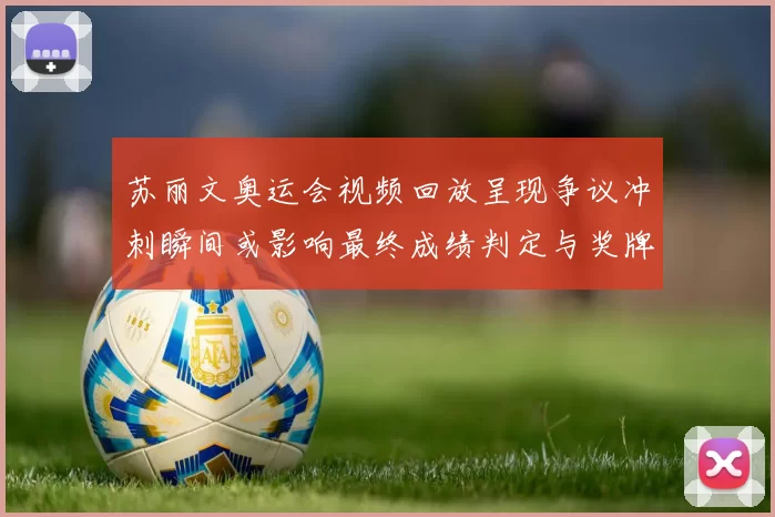 苏丽文奥运会视频回放呈现争议冲刺瞬间或影响最终成绩判定与奖牌归属