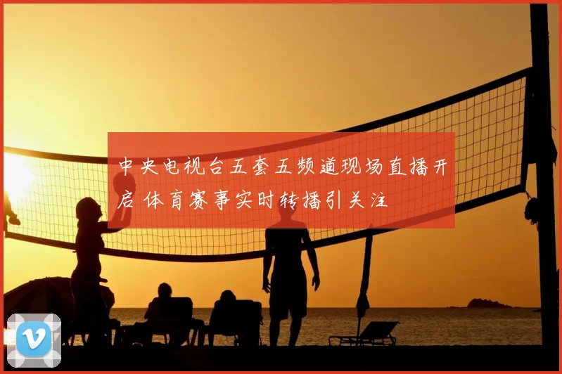 中央电视台五套五频道现场直播开启 体育赛事实时转播引关注