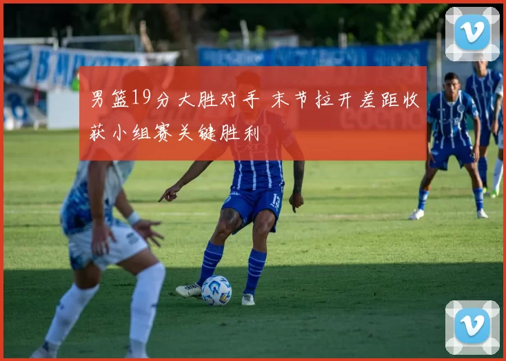 男篮19分大胜对手 末节拉开差距收获小组赛关键胜利