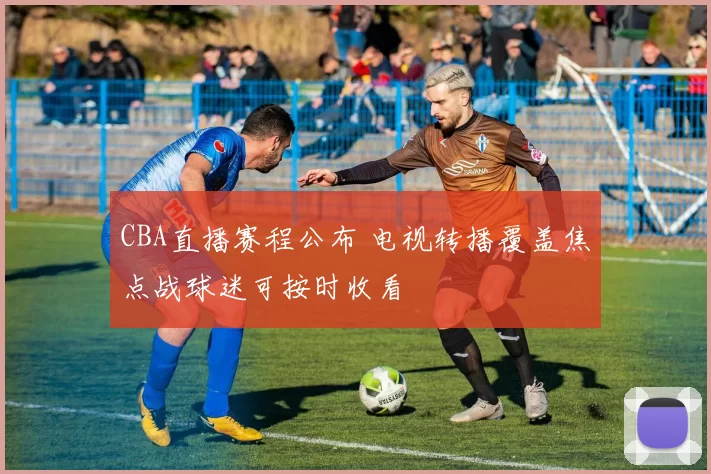 CBA直播赛程公布 电视转播覆盖焦点战球迷可按时收看