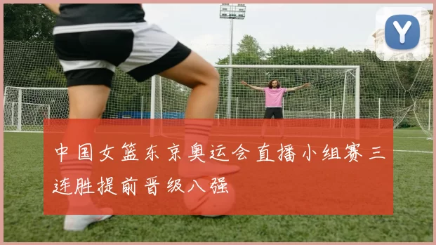 中国女篮东京奥运会直播小组赛三连胜提前晋级八强