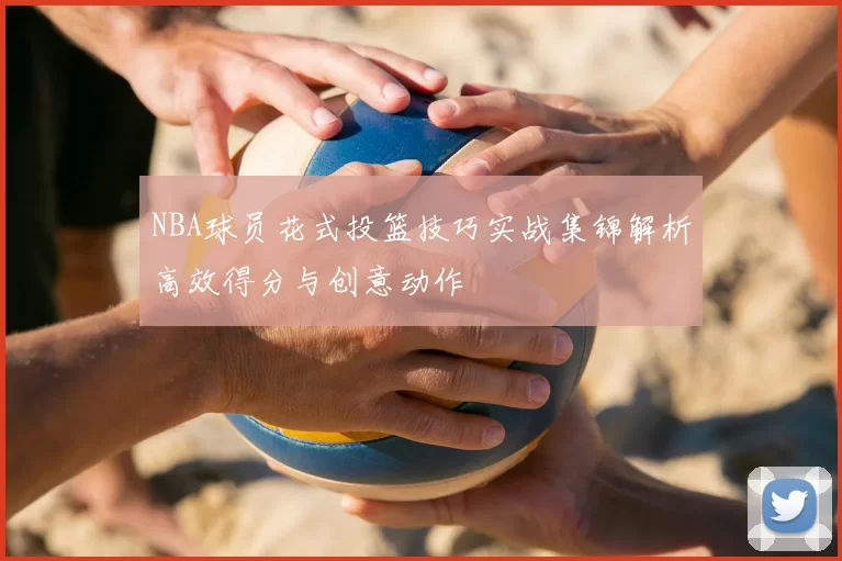 NBA球员花式投篮技巧实战集锦解析高效得分与创意动作