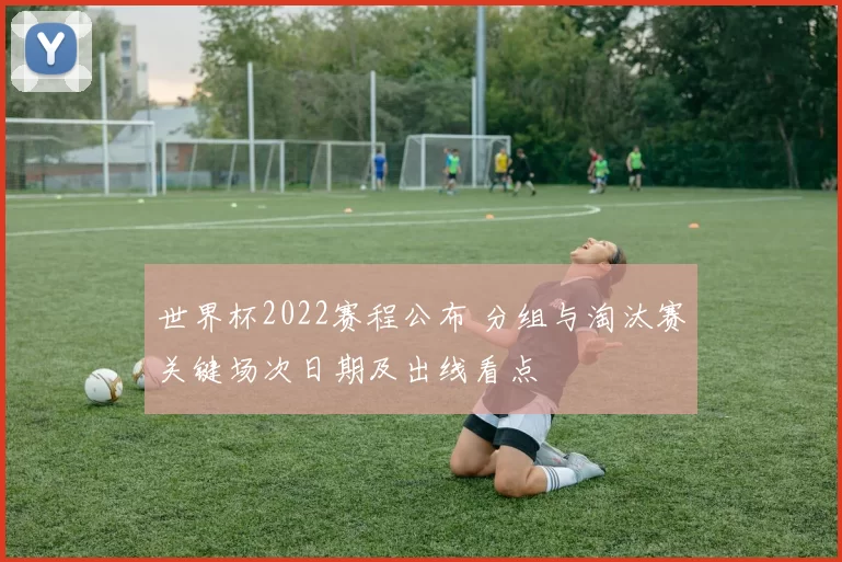 世界杯2022赛程公布 分组与淘汰赛关键场次日期及出线看点