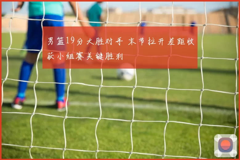 男篮19分大胜对手 末节拉开差距收获小组赛关键胜利