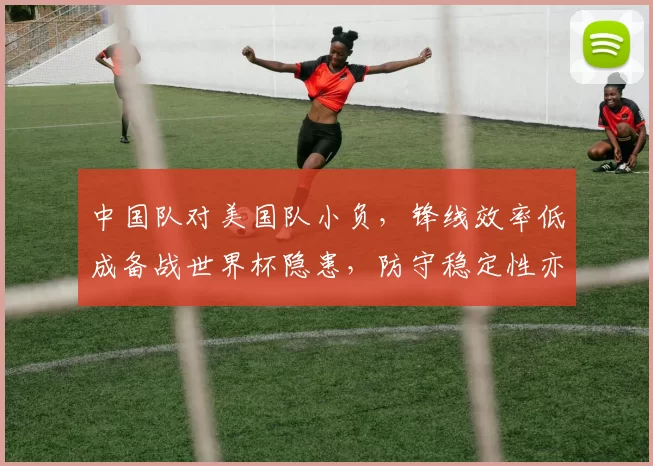 中国队对美国队小负，锋线效率低成备战世界杯隐患，防守稳定性亦待检验