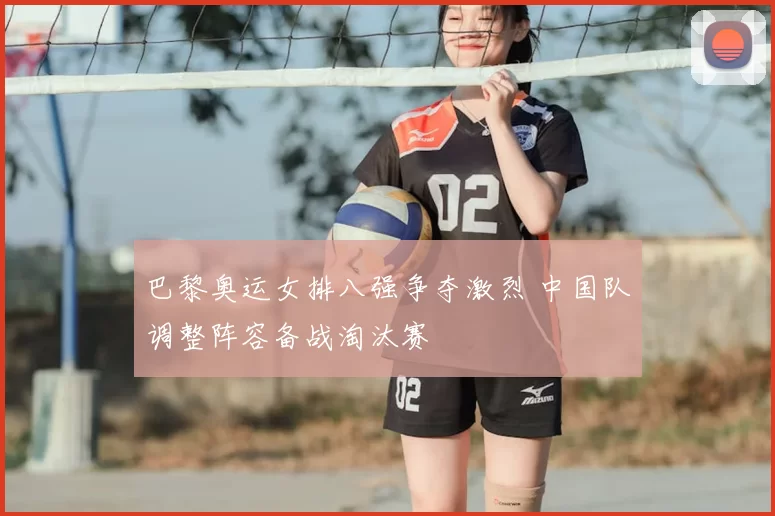 巴黎奥运女排八强争夺激烈 中国队调整阵容备战淘汰赛
