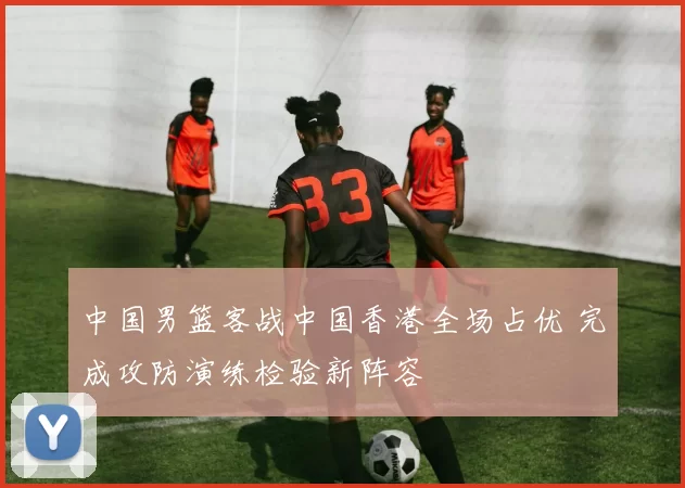 中国男篮客战中国香港全场占优 完成攻防演练检验新阵容