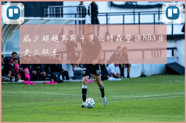 威少超越奥斯卡罗伯特森登顶NBA历史三双王