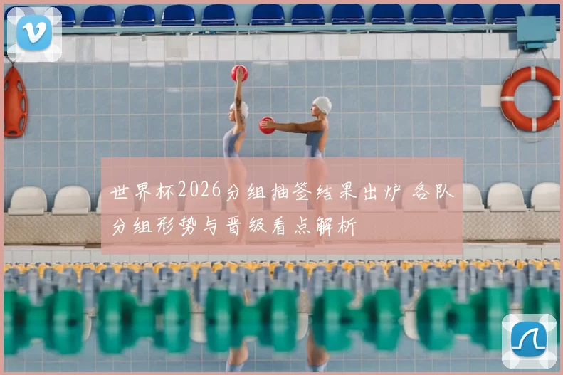 世界杯2026分组抽签结果出炉 各队分组形势与晋级看点解析