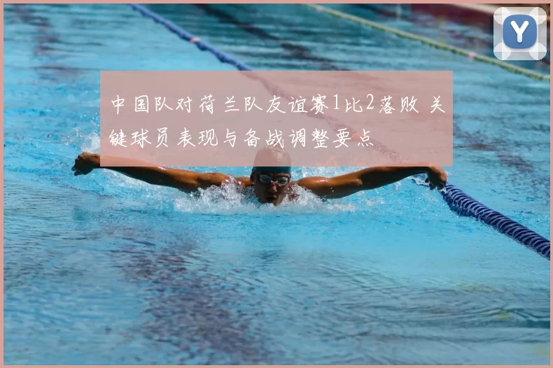 中国队对荷兰队友谊赛1比2落败 关键球员表现与备战调整要点