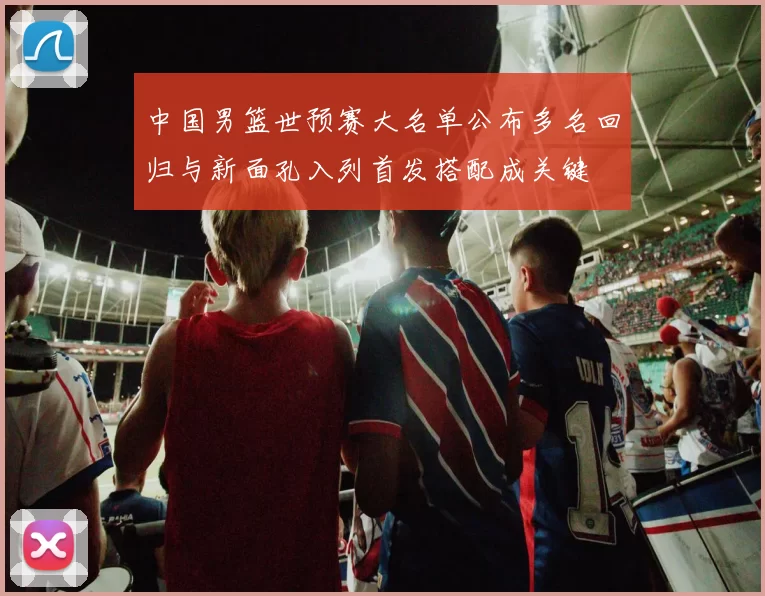 中国男篮世预赛大名单公布多名回归与新面孔入列首发搭配成关键