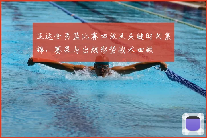 亚运会男篮比赛回放及关键时刻集锦，赛果与出线形势战术回顾