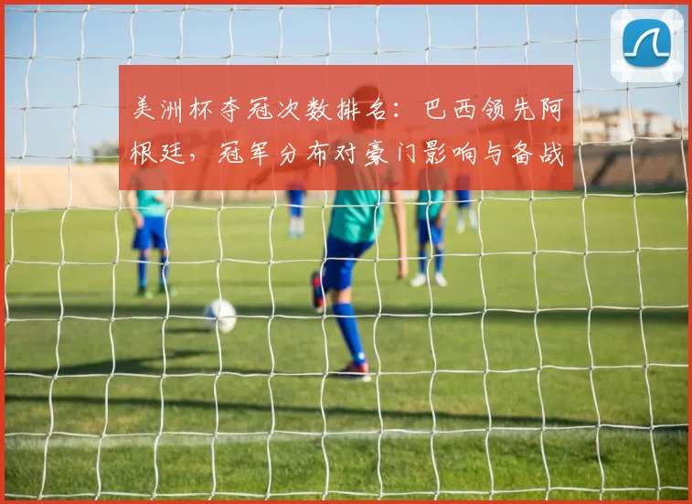 美洲杯夺冠次数排名:巴西领先阿根廷,冠军分布对豪门影响与备战看点