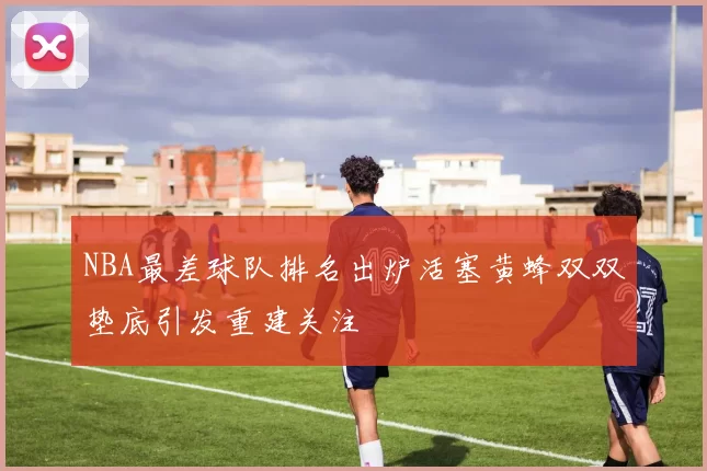 NBA最差球队排名出炉活塞黄蜂双双垫底引发重建关注