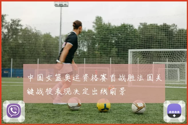 中国女篮奥运资格赛首战胜法国关键战役表现决定出线前景