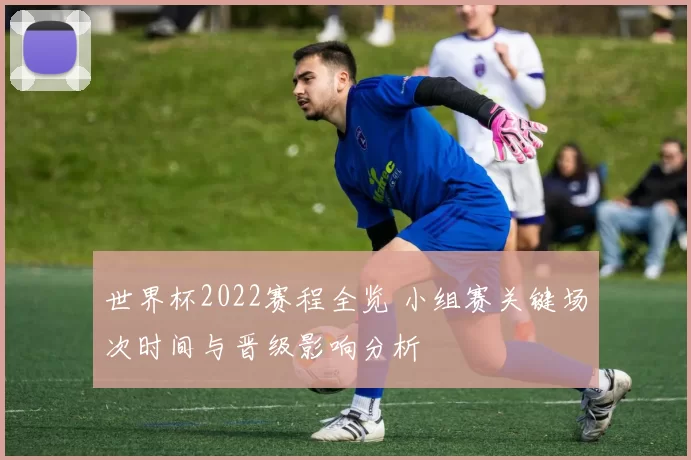 世界杯2022赛程全览 小组赛关键场次时间与晋级影响分析