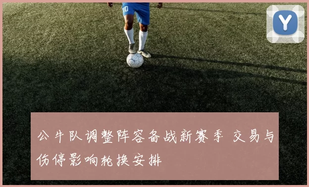 公牛队调整阵容备战新赛季 交易与伤停影响轮换安排