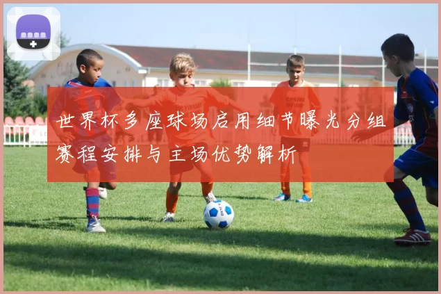 世界杯多座球场启用细节曝光分组赛程安排与主场优势解析