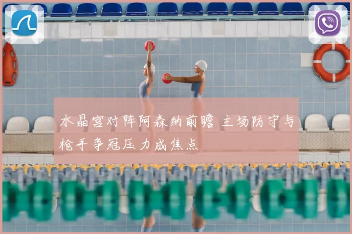 水晶宫对阵阿森纳前瞻 主场防守与枪手争冠压力成焦点