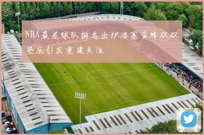 NBA最差球队排名出炉活塞黄蜂双双垫底引发重建关注