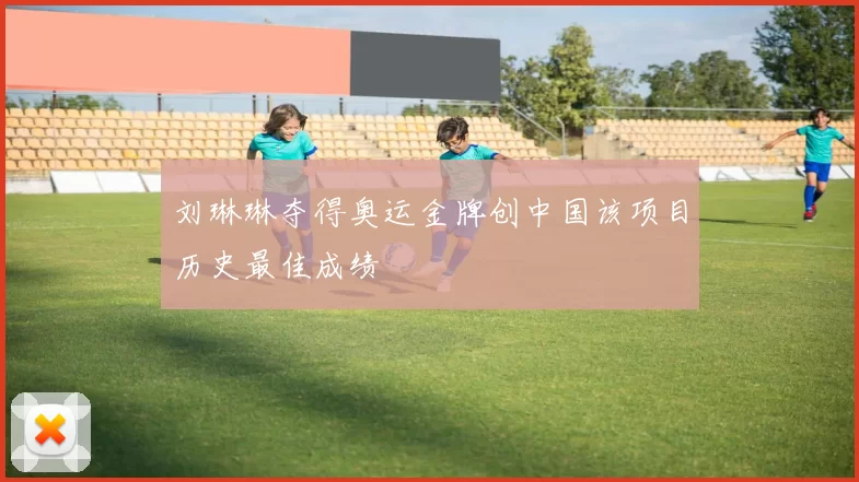 刘琳琳夺得奥运金牌创中国该项目历史最佳成绩