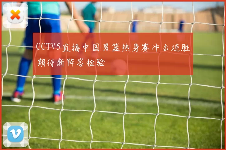 CCTV5直播中国男篮热身赛冲击连胜期待新阵容检验