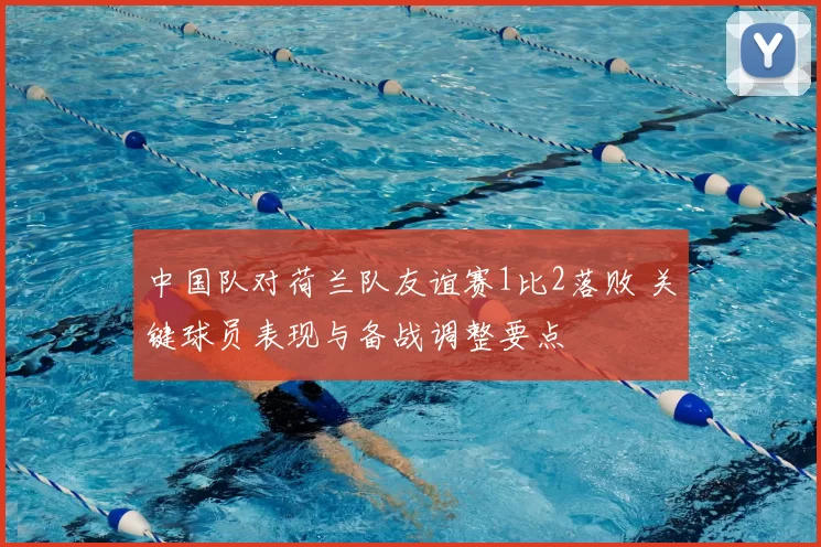 中国队对荷兰队友谊赛1比2落败 关键球员表现与备战调整要点