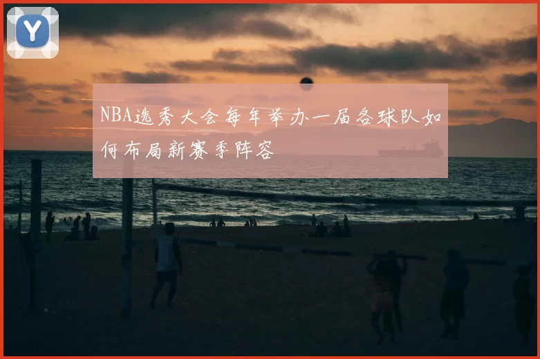 NBA选秀大会每年举办一届各球队如何布局新赛季阵容