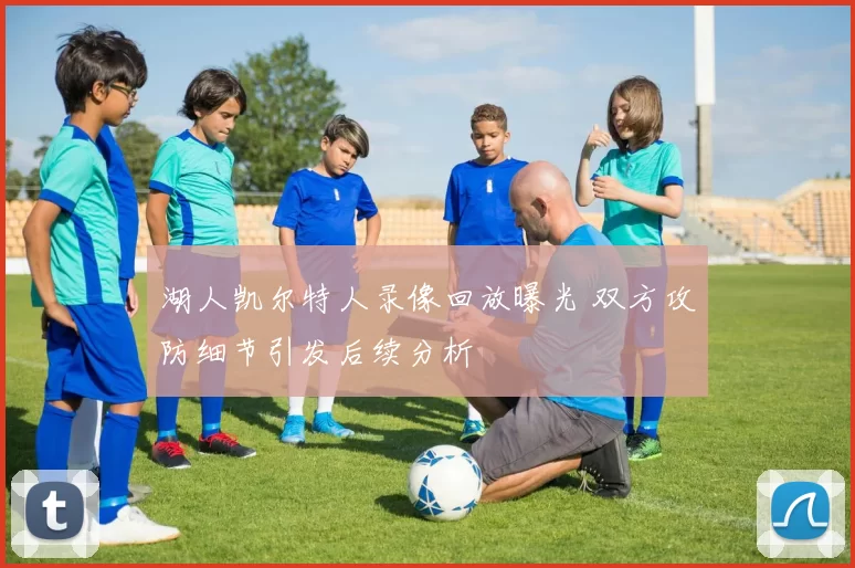 湖人凯尔特人录像回放曝光 双方攻防细节引发后续分析