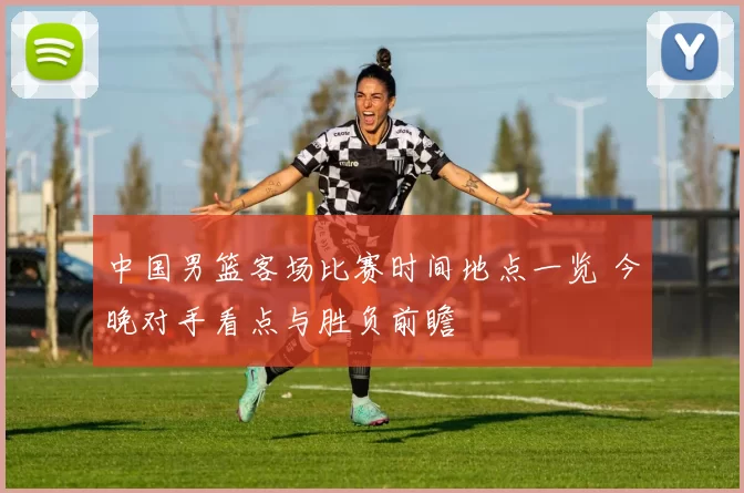 中国男篮客场比赛时间地点一览 今晚对手看点与胜负前瞻
