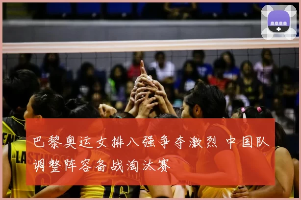 巴黎奥运女排八强争夺激烈 中国队调整阵容备战淘汰赛