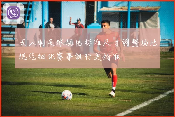 五人制足球场地标准尺寸调整场地规范细化赛事执行更精准
