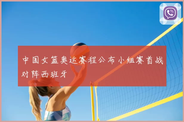 中国女篮奥运赛程公布小组赛首战对阵西班牙