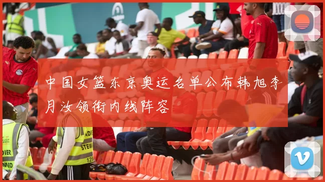 中国女篮东京奥运名单公布韩旭李月汝领衔内线阵容