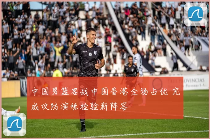 中国男篮客战中国香港全场占优 完成攻防演练检验新阵容