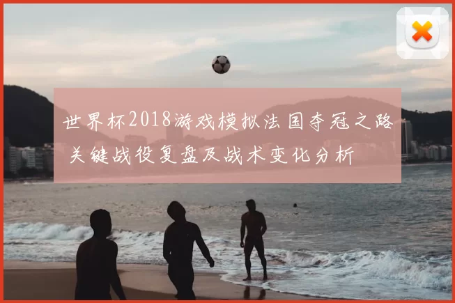 世界杯2018游戏模拟法国夺冠之路 关键战役复盘及战术变化分析