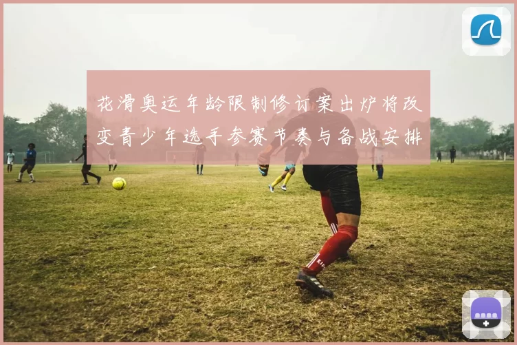 花滑奥运年龄限制修订案出炉将改变青少年选手参赛节奏与备战安排