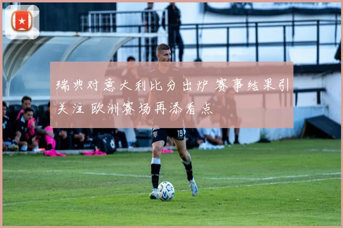 瑞典对意大利比分出炉 赛事结果引关注 欧洲赛场再添看点